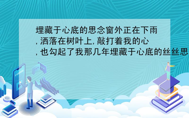 埋藏于心底的思念窗外正在下雨,洒落在树叶上,敲打着我的心,也勾起了我那几年埋藏于心底的丝丝思念.那时的我们可以一起手拉着