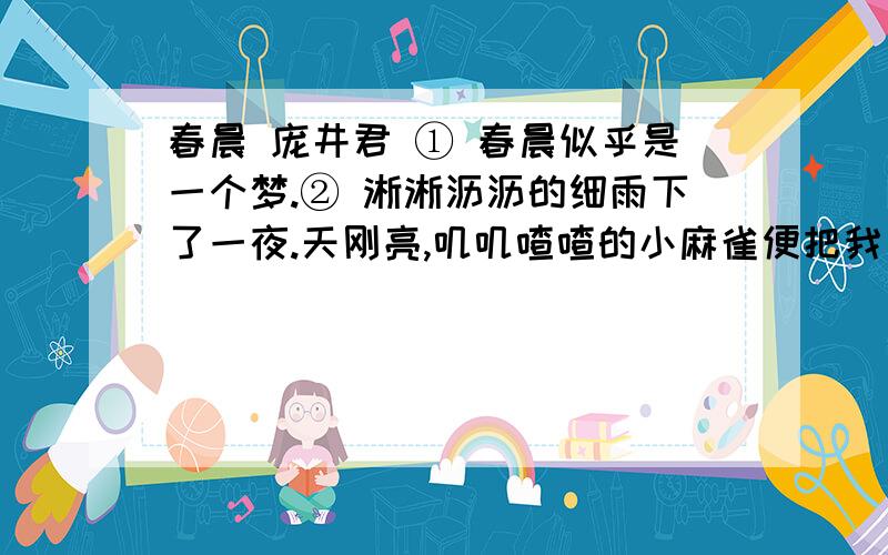 春晨 庞井君 ① 春晨似乎是一个梦.② 淅淅沥沥的细雨下了一夜.天刚亮,叽叽喳喳的小麻雀便把我叫醒.推开窗子,一股湿润的