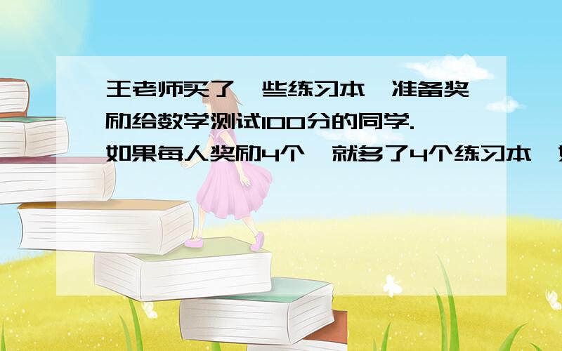 王老师买了一些练习本,准备奖励给数学测试100分的同学.如果每人奖励4个,就多了4个练习本,如果每人