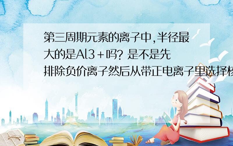 第三周期元素的离子中,半径最大的是Al3＋吗? 是不是先排除负价离子然后从带正电离子里选择核电荷