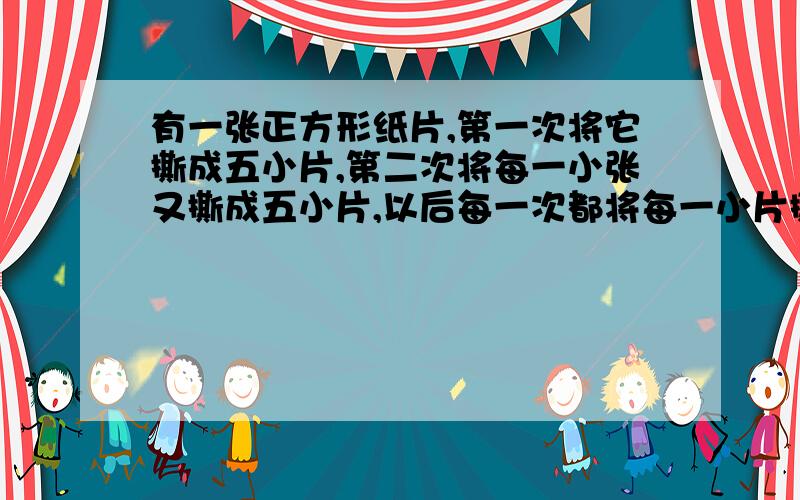 有一张正方形纸片,第一次将它撕成五小片,第二次将每一小张又撕成五小片,以后每一次都将每一小片撕成五