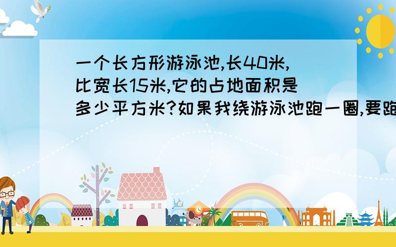 一个长方形游泳池,长40米,比宽长15米,它的占地面积是多少平方米?如果我绕游泳池跑一圈,要跑多少米?