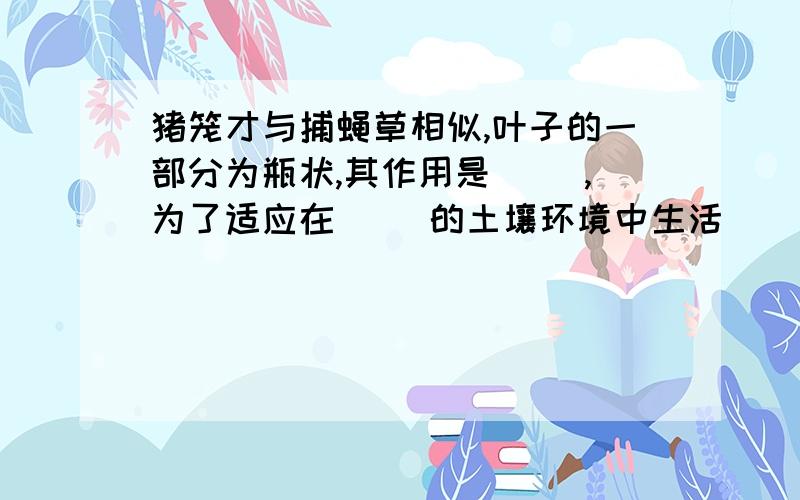 猪笼才与捕蝇草相似,叶子的一部分为瓶状,其作用是（ ）,为了适应在（ ）的土壤环境中生活