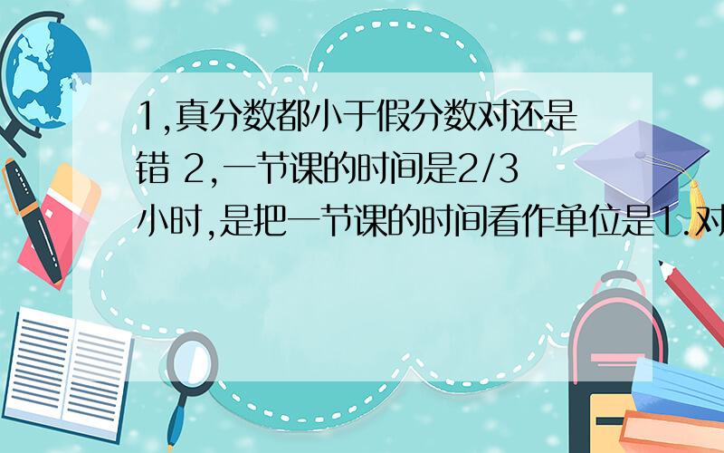 1,真分数都小于假分数对还是错 2,一节课的时间是2/3小时,是把一节课的时间看作单位是1.对还是