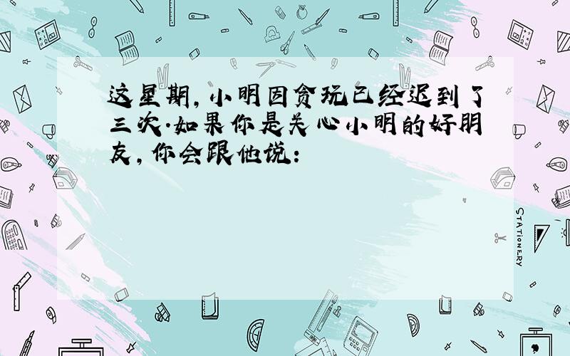 这星期,小明因贪玩已经迟到了三次.如果你是关心小明的好朋友,你会跟他说: