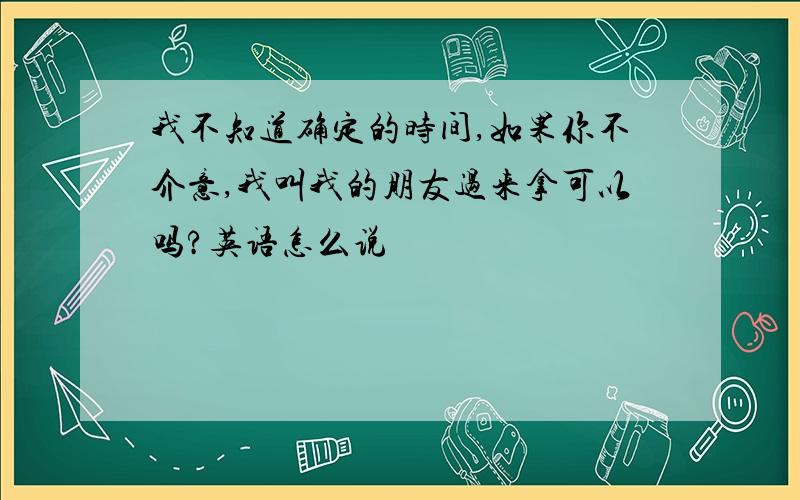 我不知道确定的时间,如果你不介意,我叫我的朋友过来拿可以吗?英语怎么说