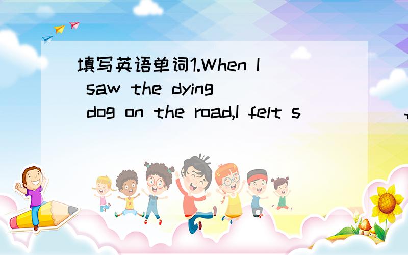 填写英语单词1.When I saw the dying dog on the road,I felt s_____ f