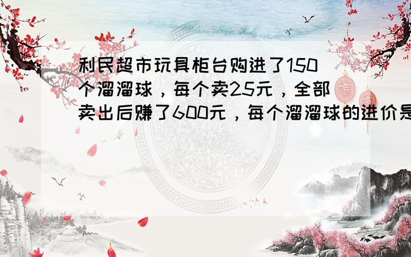 利民超市玩具柜台购进了150个溜溜球，每个卖25元，全部卖出后赚了600元，每个溜溜球的进价是多少元？