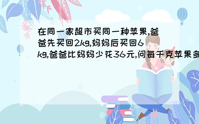 在同一家超市买同一种苹果,爸爸先买回2kg,妈妈后买回6kg,爸爸比妈妈少花36元,问每千克苹果多少元?