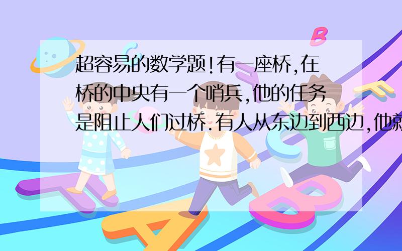 超容易的数学题!有一座桥,在桥的中央有一个哨兵,他的任务是阻止人们过桥.有人从东边到西边,他就把人送回东边；反之,则送回