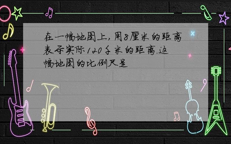 在一幅地图上,用8厘米的距离表示实际120千米的距离.这幅地图的比例尺是