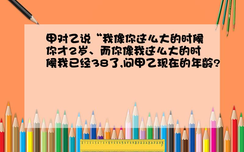 甲对乙说“我像你这么大的时候你才2岁、而你像我这么大的时候我已经38了,问甲乙现在的年龄?