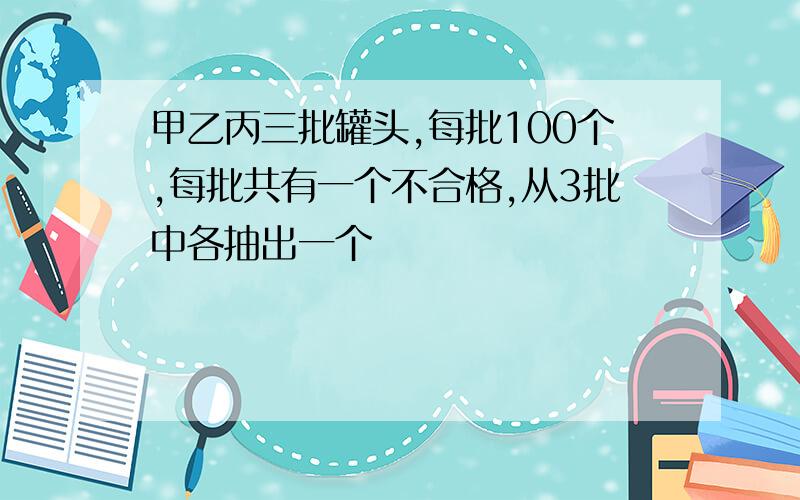 甲乙丙三批罐头,每批100个,每批共有一个不合格,从3批中各抽出一个