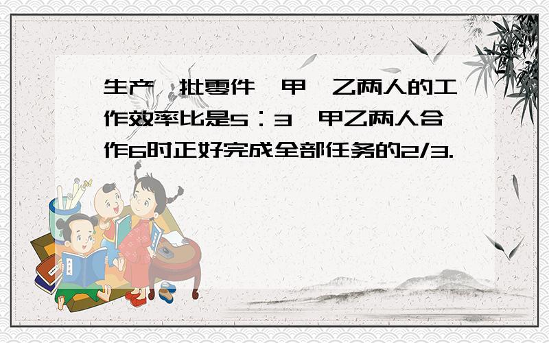 生产一批零件,甲、乙两人的工作效率比是5：3,甲乙两人合作6时正好完成全部任务的2/3.