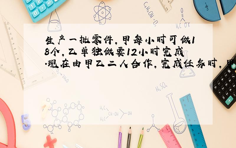 生产一批零件,甲每小时可做18个,乙单独做要12小时完成.现在由甲乙二人合作,完成任务时,甲乙生产零件的