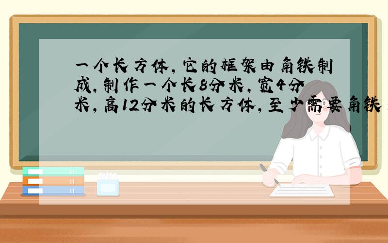 一个长方体,它的框架由角铁制成,制作一个长8分米,宽4分米,高12分米的长方体,至少需要角铁多少分米?