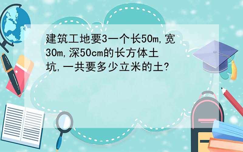 建筑工地要3一个长50m,宽30m,深50cm的长方体土坑,一共要多少立米的土?