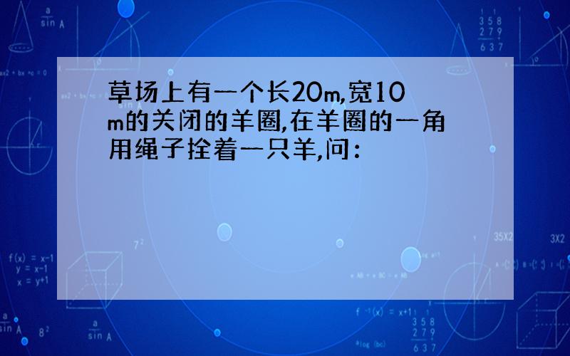 草场上有一个长20m,宽10m的关闭的羊圈,在羊圈的一角用绳子拴着一只羊,问：