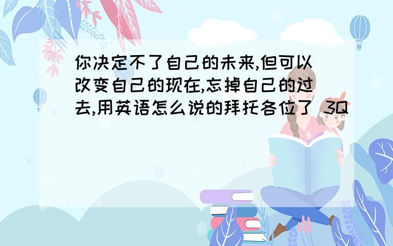 你决定不了自己的未来,但可以改变自己的现在,忘掉自己的过去,用英语怎么说的拜托各位了 3Q