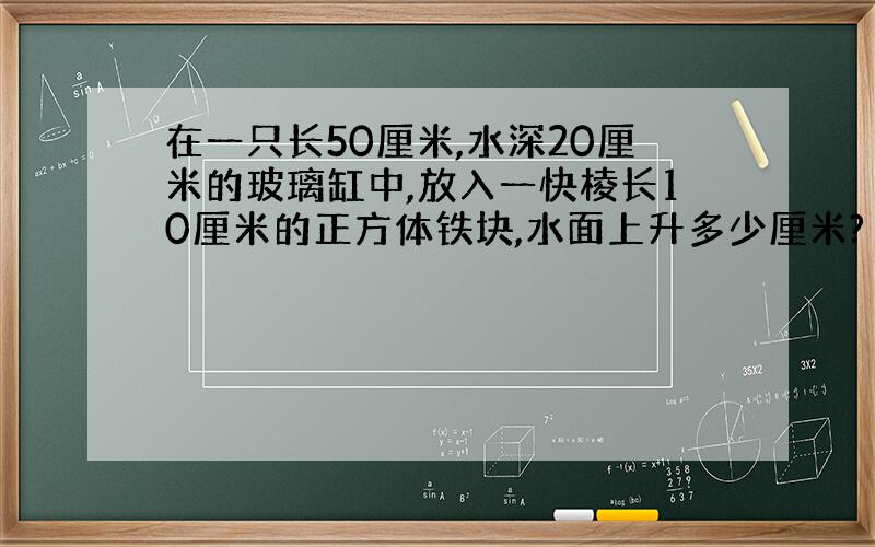 在一只长50厘米,水深20厘米的玻璃缸中,放入一快棱长10厘米的正方体铁块,水面上升多少厘米?