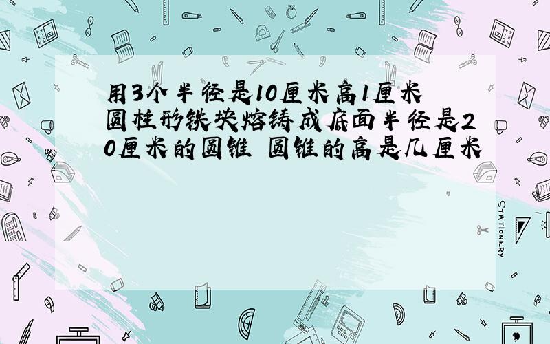 用3个半径是10厘米高1厘米圆柱形铁块熔铸成底面半径是20厘米的圆锥 圆锥的高是几厘米