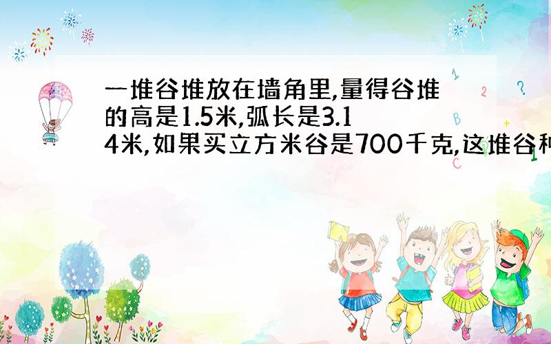 一堆谷堆放在墙角里,量得谷堆的高是1.5米,弧长是3.14米,如果买立方米谷是700千克,这堆谷种多少千克