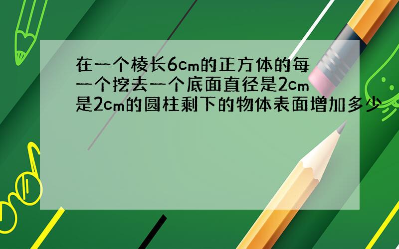 在一个棱长6cm的正方体的每一个挖去一个底面直径是2cm是2cm的圆柱剩下的物体表面增加多少