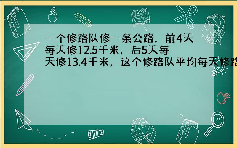 一个修路队修一条公路，前4天每天修12.5千米，后5天每天修13.4千米，这个修路队平均每天修路多少千米？