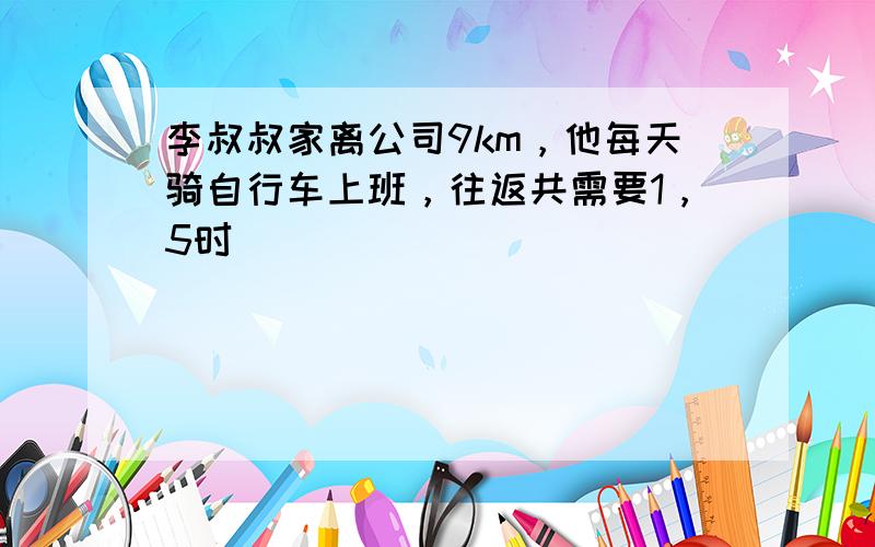 李叔叔家离公司9km，他每天骑自行车上班，往返共需要1，5时