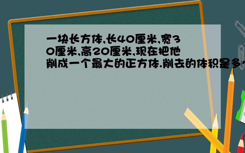 一块长方体,长40厘米,宽30厘米,高20厘米,现在把他削成一个最大的正方体.削去的体积是多少?