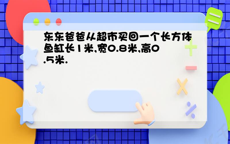 东东爸爸从超市买回一个长方体鱼缸长1米,宽0.8米,高0.5米.