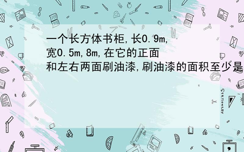 一个长方体书柜,长0.9m,宽0.5m,8m,在它的正面和左右两面刷油漆,刷油漆的面积至少是多少厘米?