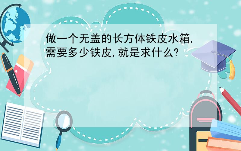 做一个无盖的长方体铁皮水箱,需要多少铁皮,就是求什么?