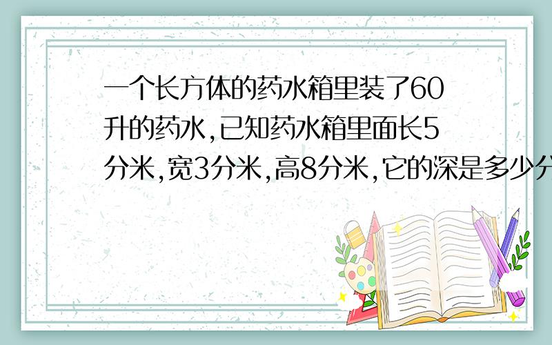 一个长方体的药水箱里装了60升的药水,已知药水箱里面长5分米,宽3分米,高8分米,它的深是多少分米?