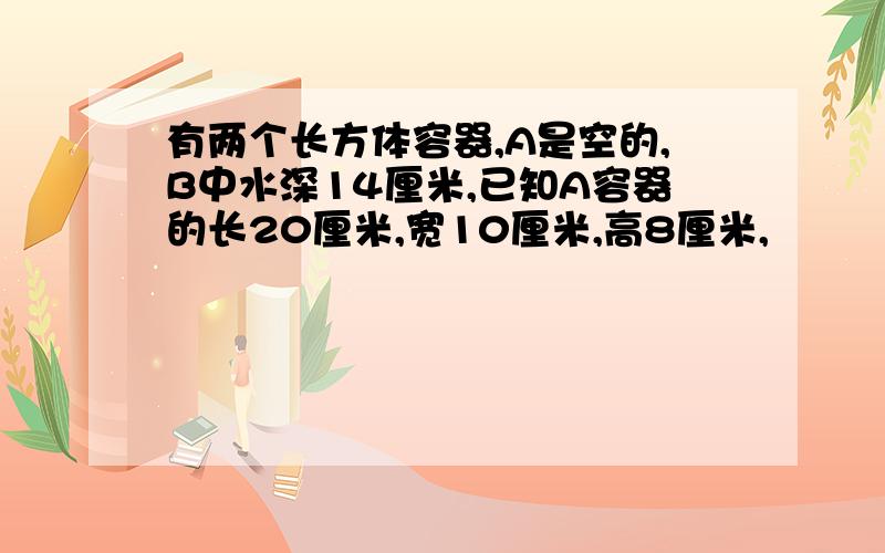 有两个长方体容器,A是空的,B中水深14厘米,已知A容器的长20厘米,宽10厘米,高8厘米,