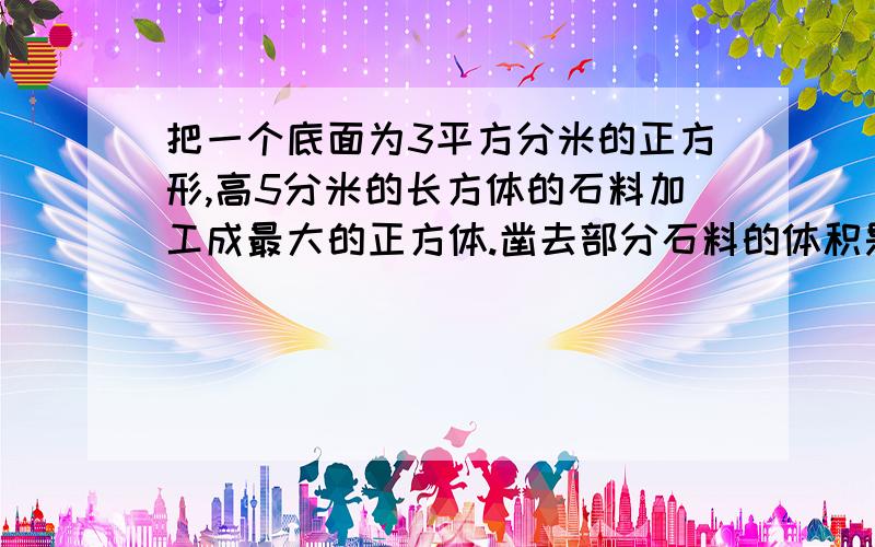 把一个底面为3平方分米的正方形,高5分米的长方体的石料加工成最大的正方体.凿去部分石料的体积是多少