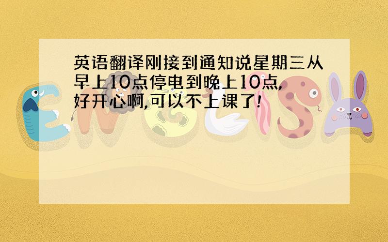 英语翻译刚接到通知说星期三从早上10点停电到晚上10点,好开心啊,可以不上课了!