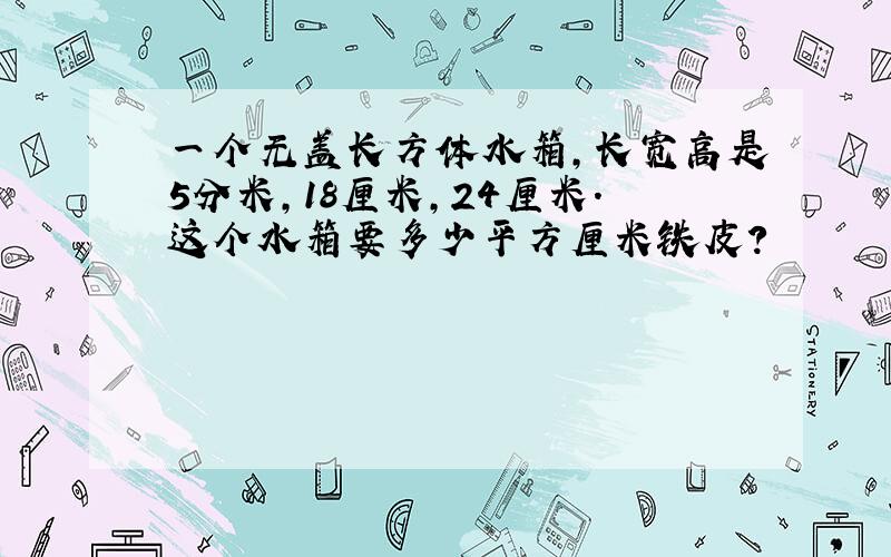 一个无盖长方体水箱,长宽高是5分米,18厘米,24厘米.这个水箱要多少平方厘米铁皮?