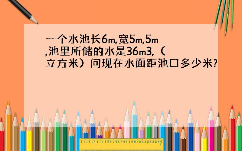 一个水池长6m,宽5m,5m,池里所储的水是36m3,（立方米）问现在水面距池口多少米?