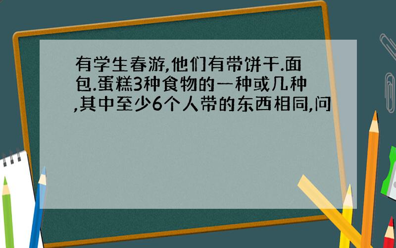 有学生春游,他们有带饼干.面包.蛋糕3种食物的一种或几种,其中至少6个人带的东西相同,问