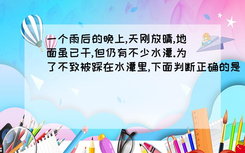 一个雨后的晚上,天刚放晴,地面虽已干,但仍有不少水潭.为了不致被踩在水潭里,下面判断正确的是