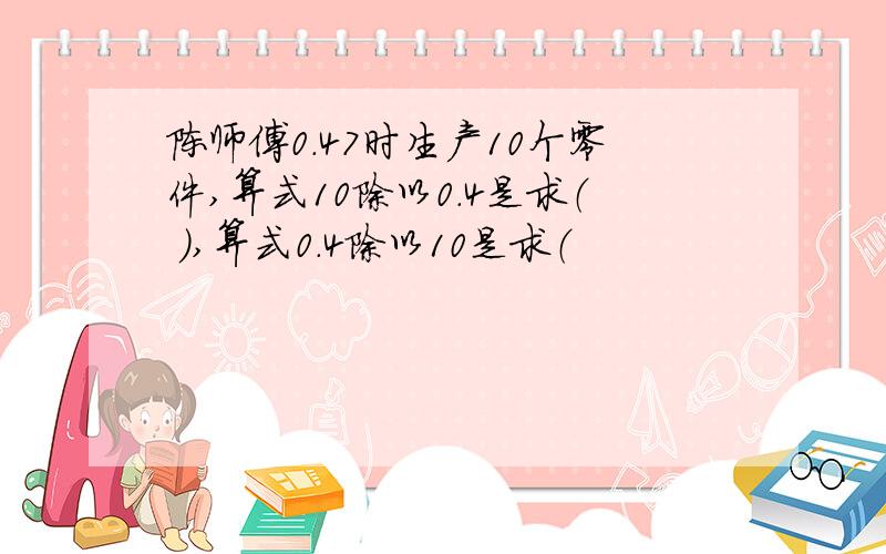 陈师傅0.47时生产10个零件,算式10除以0.4是求（ ）,算式0.4除以10是求（