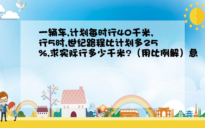 一辆车,计划每时行40千米,行5时,世纪路程比计划多25%,求实际行多少千米?（用比例解）急