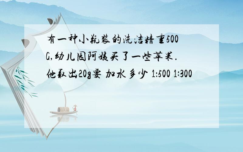 有一种小瓶装的洗洁精重500G,幼儿园阿姨买了一些苹果.他取出20g要 加水多少 1：500 1:300