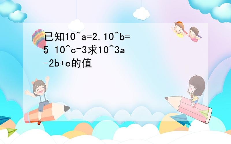 已知10^a=2,10^b=5 10^c=3求10^3a-2b+c的值