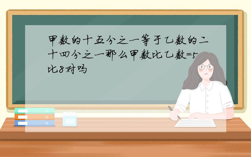 甲数的十五分之一等于乙数的二十四分之一那么甲数比乙数=5比8对吗