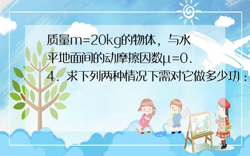 质量m=20kg的物体，与水平地面间的动摩擦因数μ=0.4．求下列两种情况下需对它做多少功：