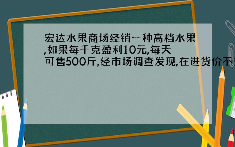 宏达水果商场经销一种高档水果,如果每千克盈利10元,每天可售500斤,经市场调查发现,在进货价不变的情况