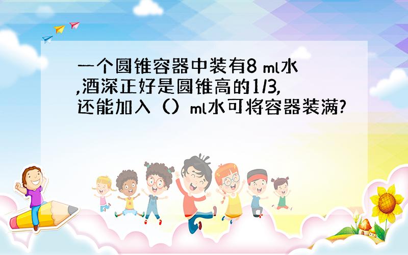 一个圆锥容器中装有8 ml水,酒深正好是圆锥高的1/3,还能加入（）ml水可将容器装满?