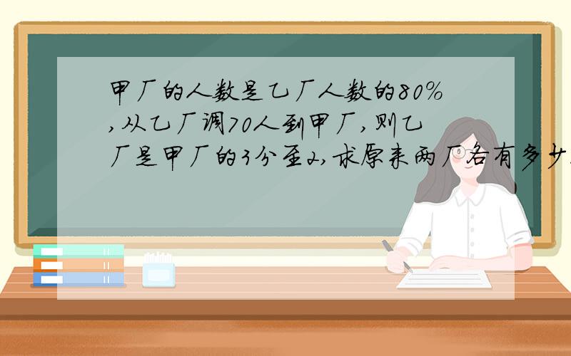 甲厂的人数是乙厂人数的80%,从乙厂调70人到甲厂,则乙厂是甲厂的3分至2,求原来两厂各有多少人?